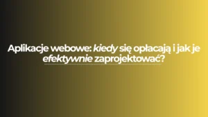 Aplikacje webowe: kiedy się opłacają i jak je efektywnie zaprojektować?
